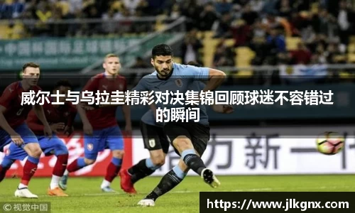 威尔士与乌拉圭精彩对决集锦回顾球迷不容错过的瞬间